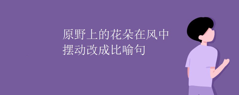 原野上的花朵在风中摆动改成比喻句 原野上的花朵在风中摆动改成比喻句